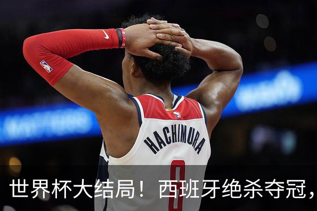 世界杯大结局！西班牙绝杀夺冠，二度封王，阿根廷难破64年魔咒