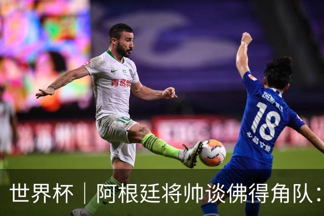 世界杯｜阿根廷将帅谈佛得角队：难缠、强大……