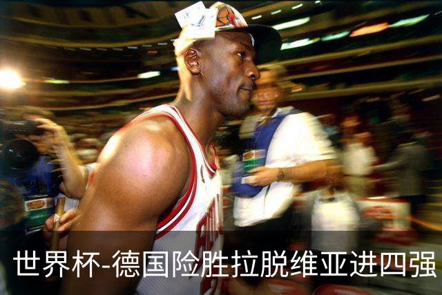 世界杯-德国险胜拉脱维亚进四强 半决赛VS美国