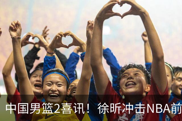 中国男篮2喜讯！徐昕冲击NBA前途无量，廖三宁捐款10万尽显担当