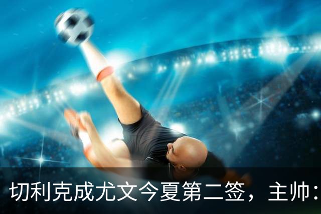 切利克成尤文今夏第二签，主帅：出色引援，但距离联赛冠军还很远