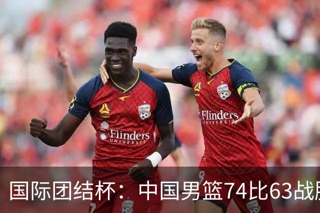 国际团结杯：中国男篮74比63战胜格鲁吉亚男篮