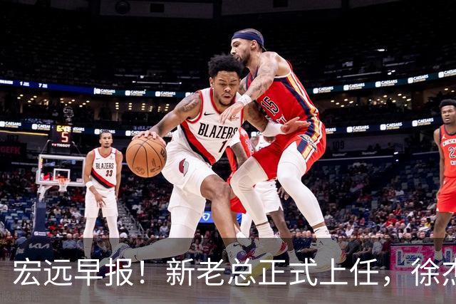 宏远早报！新老总正式上任，徐杰交易新消息，周鹏回归当助教