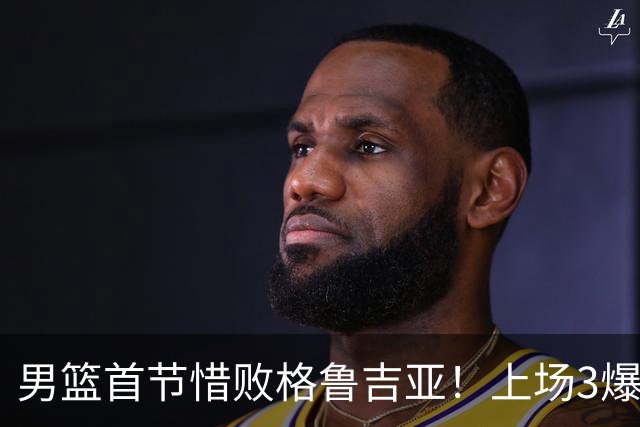 男篮首节惜败格鲁吉亚！上场3爆点全铁，没胡金秋赵继伟还是不行