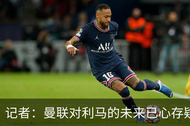 记者：曼联对利马的未来已心存疑虑，而且他大概还会要求涨薪