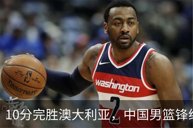 10分完胜澳大利亚，中国男篮锋线爆发，王俊杰23+6 赵继伟盘活全队