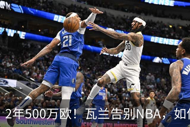 2年500万欧！瓦兰告别NBA，如何评价他的14年生涯？