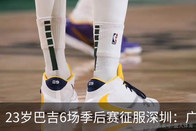 23岁巴吉6场季后赛征服深圳：广东一夏天白等了