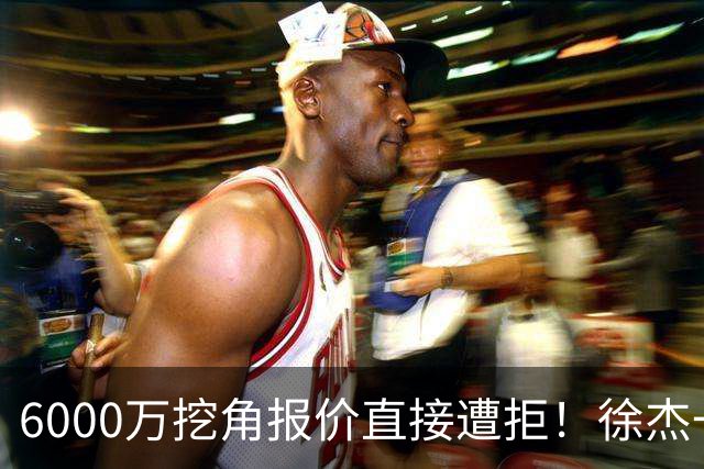 6000万挖角报价直接遭拒！徐杰一席家宴敲定顶薪续约，宏远敢于回绝的底气从何而来